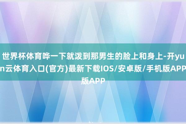 世界杯体育哗一下就泼到那男生的脸上和身上-开yun云体育入口(官方)最新下载IOS/安卓版/手机版APP
