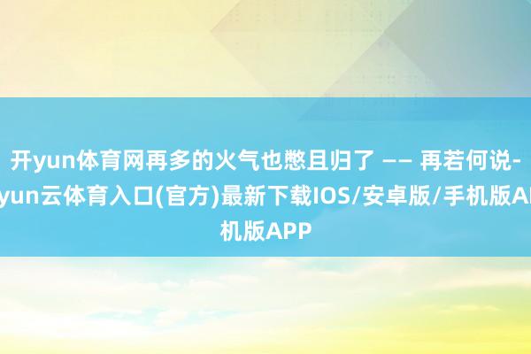 开yun体育网再多的火气也憋且归了 —— 再若何说-开yun云体育入口(官方)最新下载IOS/安卓版/手机版APP