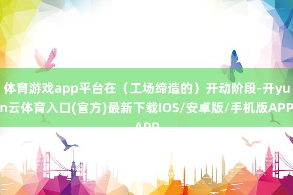 体育游戏app平台在（工场缔造的）开动阶段-开yun云体育入口(官方)最新下载IOS/安卓版/手机版APP