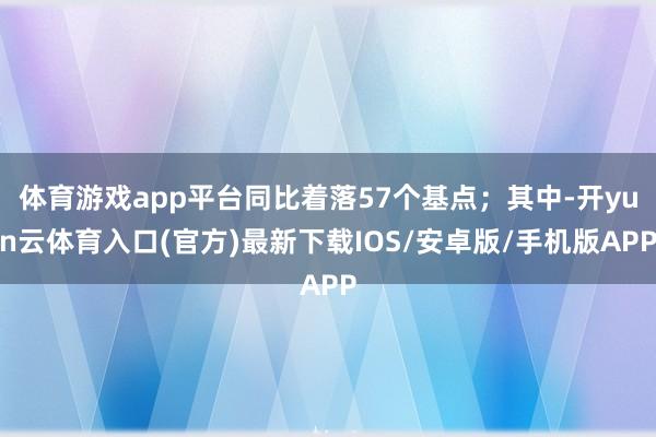 体育游戏app平台同比着落57个基点；其中-开yun云体育入口(官方)最新下载IOS/安卓版/手机版APP