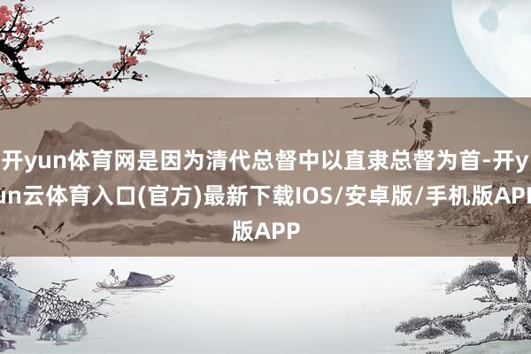 开yun体育网是因为清代总督中以直隶总督为首-开yun云体育入口(官方)最新下载IOS/安卓版/手机版APP