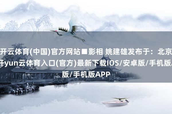 开云体育(中国)官方网站■影相 姚建雄发布于:北京市-开yun云体育入口(官方)最新下载IOS/安卓版/手机版APP
