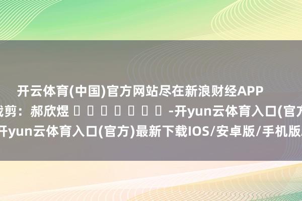 开云体育(中国)官方网站尽在新浪财经APP            						遭殃裁剪：郝欣煜 							-开yun云体育入口(官方)最新下载IOS/安卓版/手机版APP