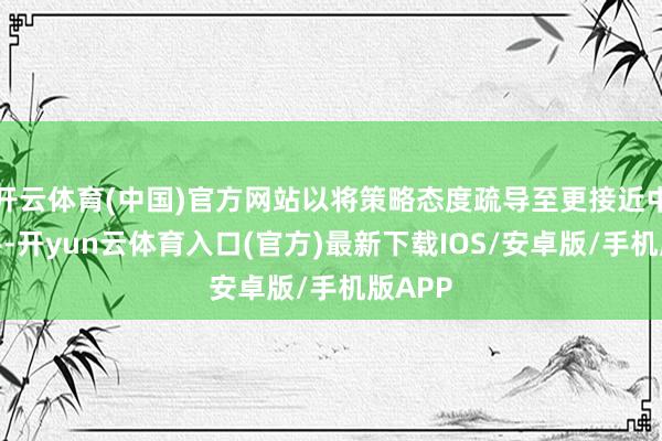 开云体育(中国)官方网站以将策略态度疏导至更接近中性水平-开yun云体育入口(官方)最新下载IOS/安卓版/手机版APP