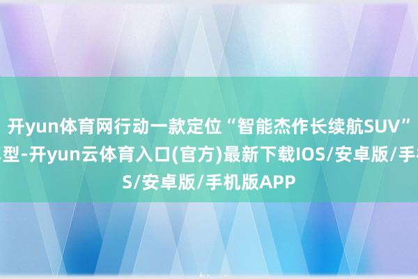 开yun体育网行动一款定位“智能杰作长续航SUV”的环球车型-开yun云体育入口(官方)最新下载IOS/安卓版/手机版APP
