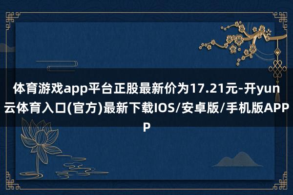 体育游戏app平台正股最新价为17.21元-开yun云体育入口(官方)最新下载IOS/安卓版/手机版APP