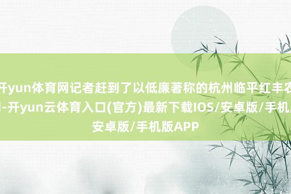 开yun体育网记者赶到了以低廉著称的杭州临平红丰农贸阛阓-开yun云体育入口(官方)最新下载IOS/安卓版/手机版APP