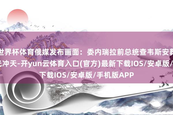 世界杯体育俄媒发布画面：委内瑞拉前总统查韦斯安葬地遭袭 火光冲天-开yun云体育入口(官方)最新下载IOS/安卓版/手机版APP