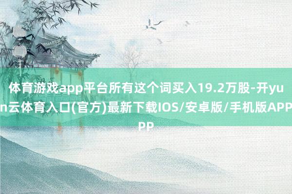 体育游戏app平台所有这个词买入19.2万股-开yun云体育入口(官方)最新下载IOS/安卓版/手机版APP