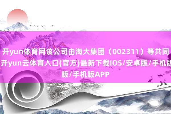 开yun体育网该公司由海大集团（002311）等共同握股-开yun云体育入口(官方)最新下载IOS/安卓版/手机版APP