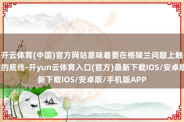 开云体育(中国)官方网站意味着要在格陵兰问题上触遭遇好意思国的底线-开yun云体育入口(官方)最新下载IOS/安卓版/手机版APP